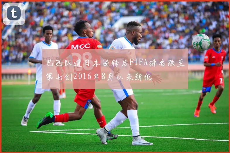 巴西队遭日本逆转后FIFA排名跌至第七创2016年8月以来新低