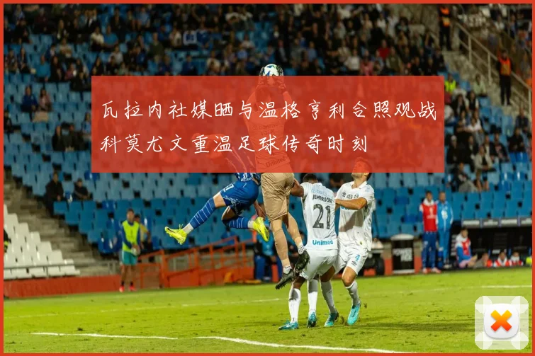 瓦拉内社媒晒与温格亨利合照观战科莫尤文重温足球传奇时刻