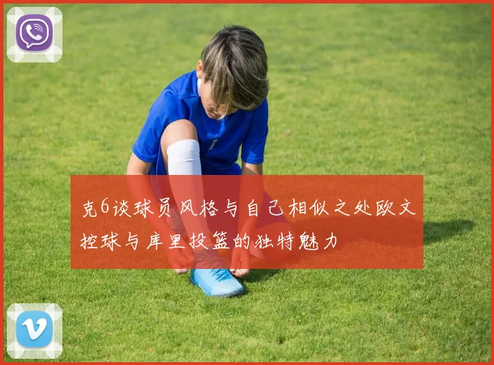 克6谈球员风格与自己相似之处欧文控球与库里投篮的独特魅力
