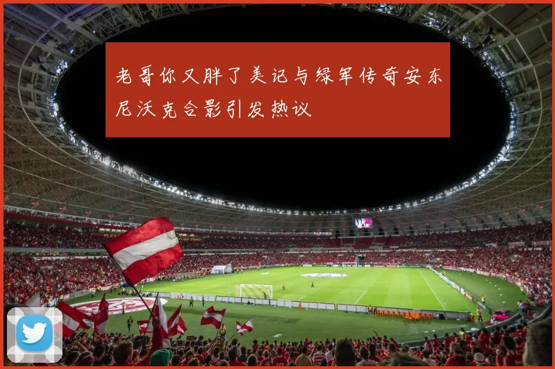 老哥你又胖了美记与绿军传奇安东尼沃克合影引发热议