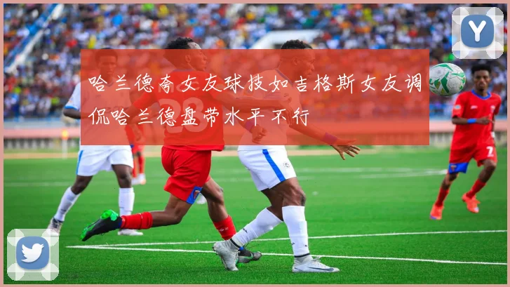 哈兰德夸女友球技如吉格斯女友调侃哈兰德盘带水平不行