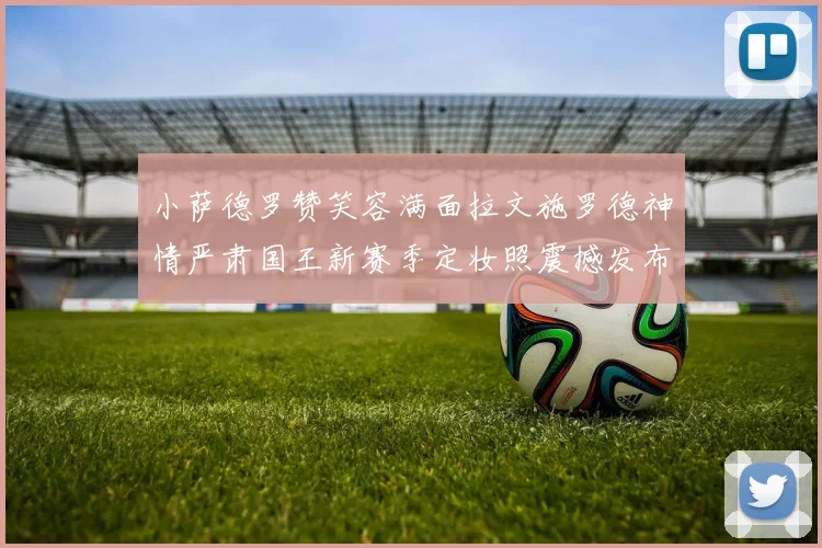 小萨德罗赞笑容满面拉文施罗德神情严肃国王新赛季定妆照震撼发布