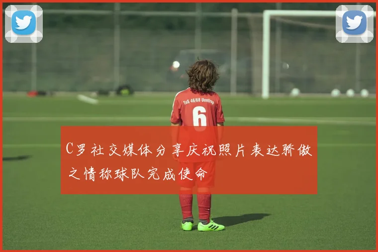 C罗社交媒体分享庆祝照片表达骄傲之情称球队完成使命