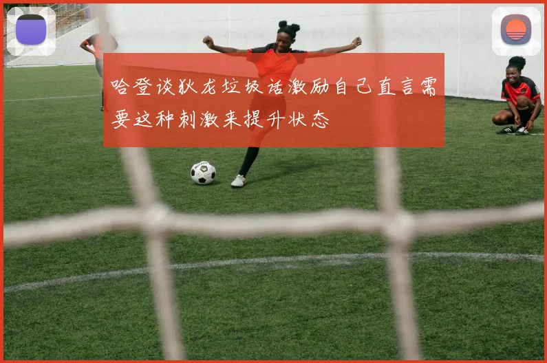 哈登谈狄龙垃圾话激励自己直言需要这种刺激来提升状态