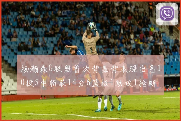 杨瀚森G联盟首次背靠背表现出色10投5中斩获14分6篮板1助攻1抢断