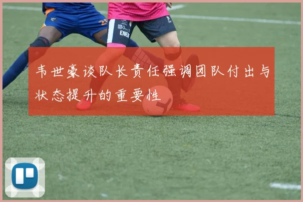韦世豪谈队长责任强调团队付出与状态提升的重要性
