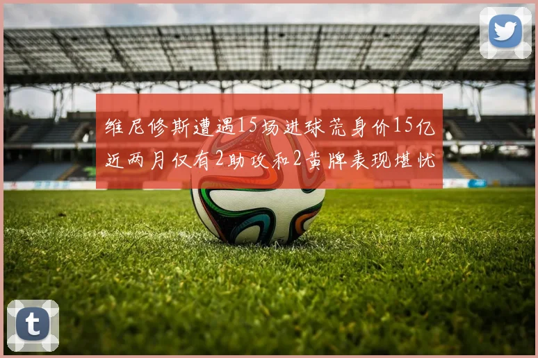 维尼修斯遭遇15场进球荒身价15亿近两月仅有2助攻和2黄牌表现堪忧