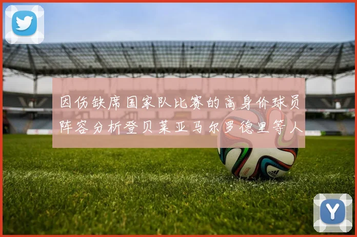 因伤缺席国家队比赛的高身价球员阵容分析登贝莱亚马尔罗德里等人入选