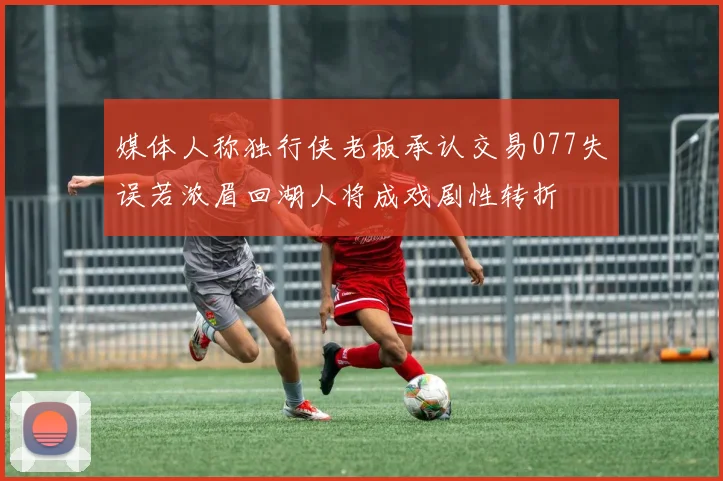 媒体人称独行侠老板承认交易077失误若浓眉回湖人将成戏剧性转折