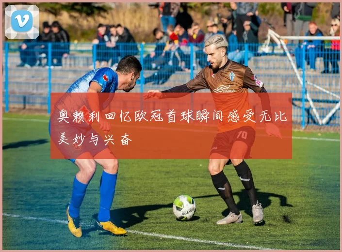 奥赖利回忆欧冠首球瞬间感受无比美妙与兴奋