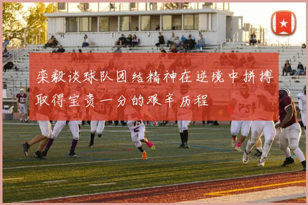 栾毅谈球队团结精神在逆境中拼搏取得宝贵一分的艰辛历程