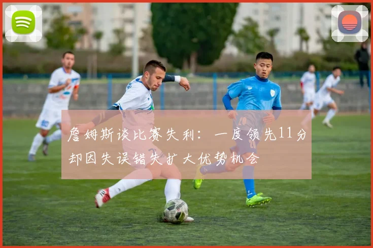 詹姆斯谈比赛失利：一度领先11分却因失误错失扩大优势机会