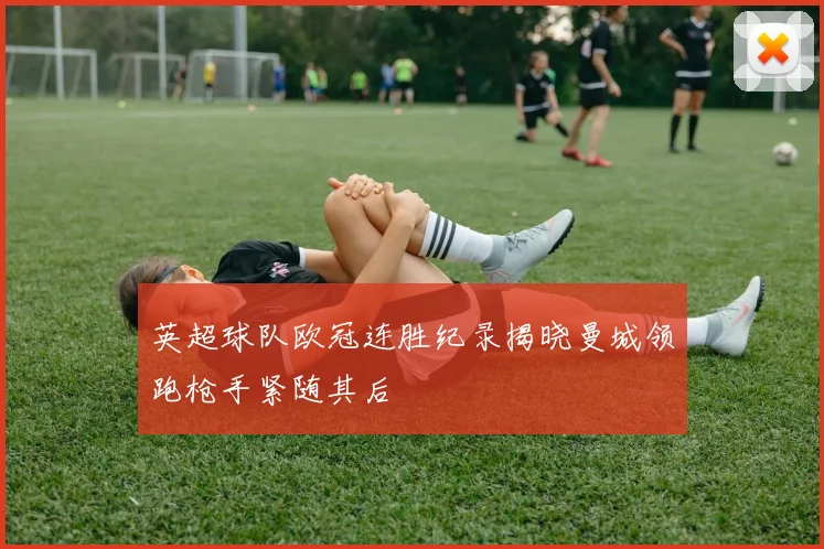 英超球队欧冠连胜纪录揭晓曼城领跑枪手紧随其后