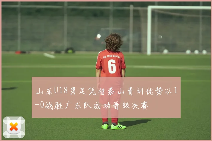 山东U18男足凭借泰山青训优势以1-0战胜广东队成功晋级决赛