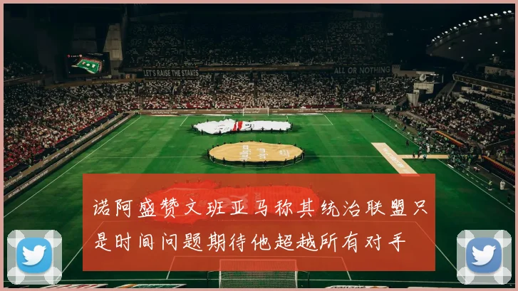 诺阿盛赞文班亚马称其统治联盟只是时间问题期待他超越所有对手