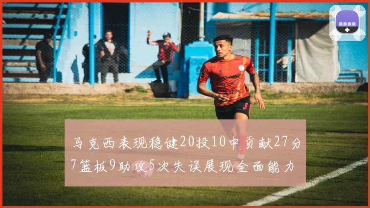 马克西表现稳健20投10中贡献27分7篮板9助攻5次失误展现全面能力