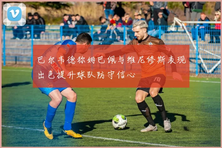 巴尔韦德称姆巴佩与维尼修斯表现出色提升球队防守信心