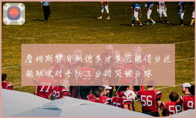 詹姆斯赞肯纳德多才多艺能得分还能助攻对手防三分时突破分球