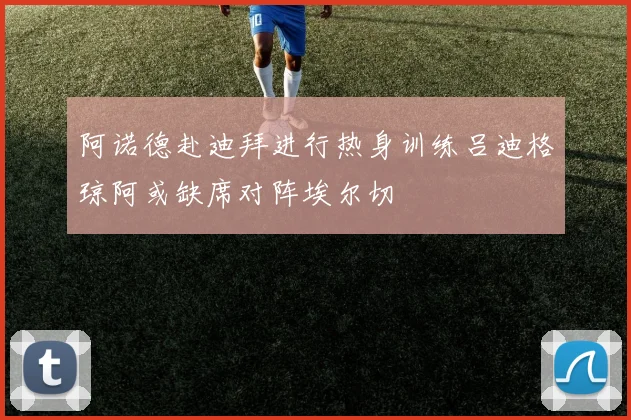 阿诺德赴迪拜进行热身训练吕迪格琼阿或缺席对阵埃尔切
