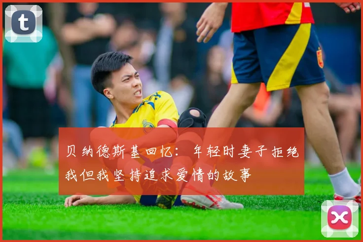 贝纳德斯基回忆：年轻时妻子拒绝我但我坚持追求爱情的故事