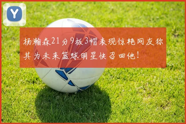 杨瀚森21分9板3帽表现惊艳网友称其为未来篮球明星快召回他！