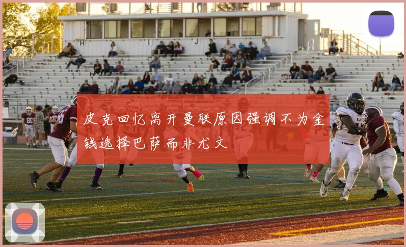 皮克回忆离开曼联原因强调不为金钱选择巴萨而非尤文