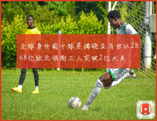 全球身价前十球员揭晓亚马尔以2868亿欧元领衔三人突破2亿大关