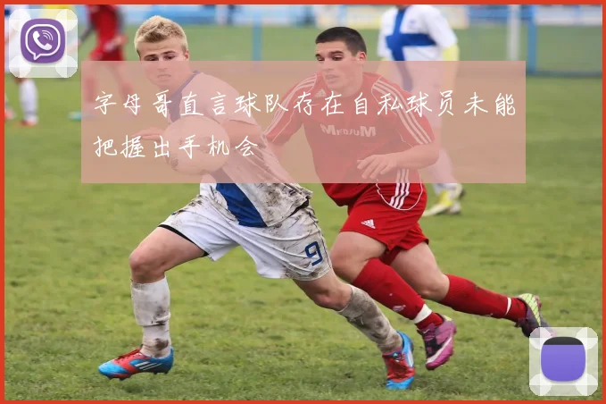 字母哥直言球队存在自私球员未能把握出手机会