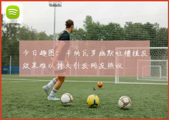 今日趣图：卡纳瓦罗幽默吐槽植发效果难以持久引发网友热议