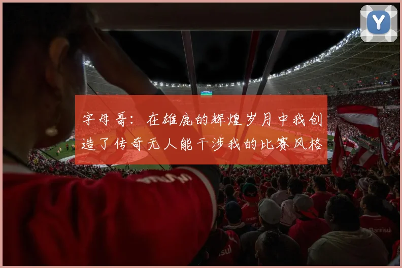 字母哥：在雄鹿的辉煌岁月中我创造了传奇无人能干涉我的比赛风格