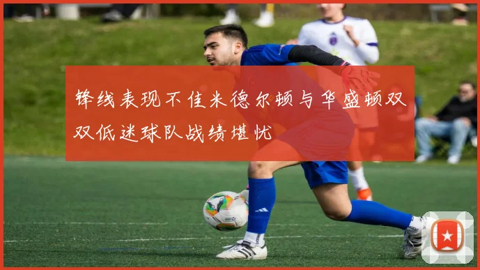 锋线表现不佳米德尔顿与华盛顿双双低迷球队战绩堪忧