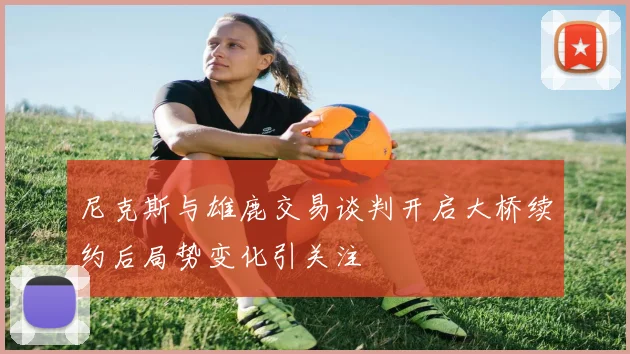 尼克斯与雄鹿交易谈判开启大桥续约后局势变化引关注