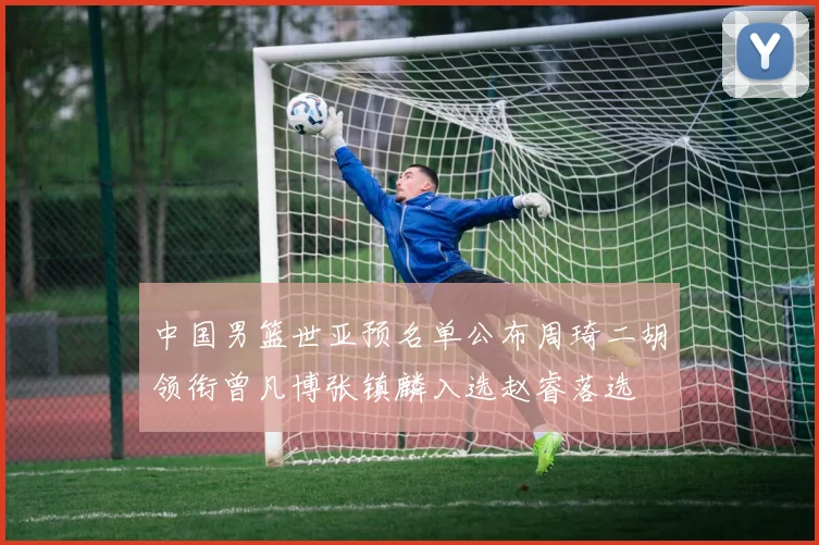 中国男篮世亚预名单公布周琦二胡领衔曾凡博张镇麟入选赵睿落选