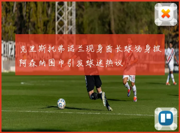 克里斯托弗诺兰现身酋长球场身披阿森纳围巾引发球迷热议