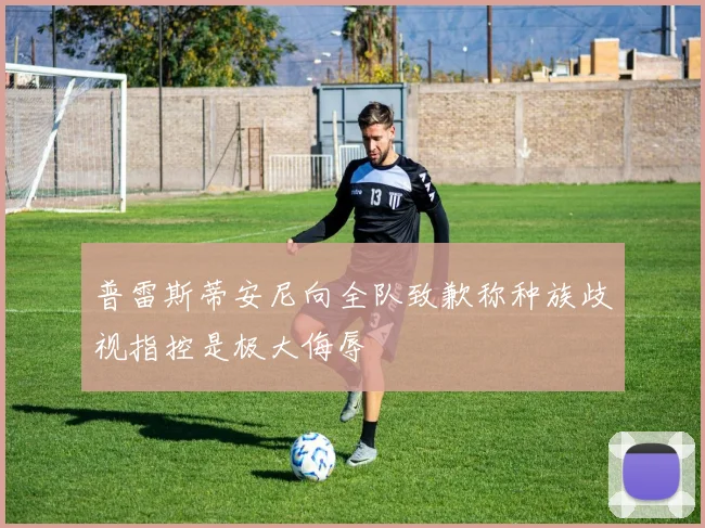 普雷斯蒂安尼向全队致歉称种族歧视指控是极大侮辱