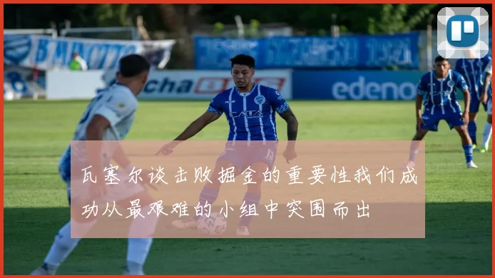 瓦塞尔谈击败掘金的重要性我们成功从最艰难的小组中突围而出
