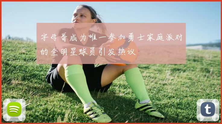 字母哥成为唯一参加勇士家庭派对的全明星球员引发热议