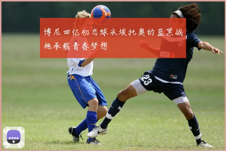 博尼回忆初恋球衣埃托奥的蓝黑战袍承载青春梦想