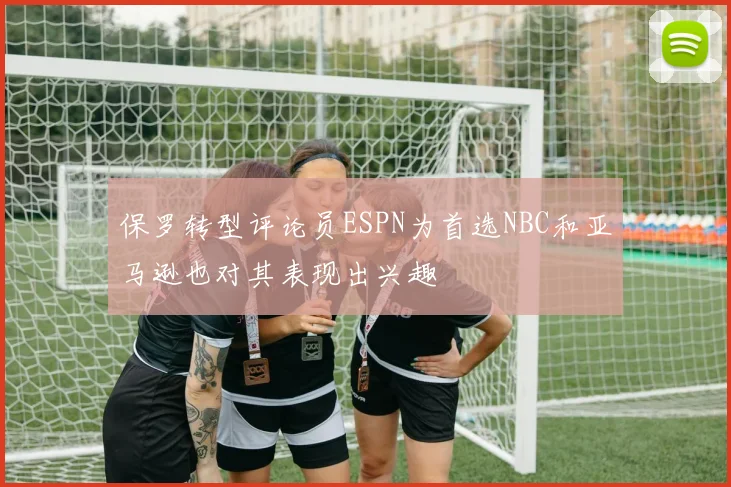 保罗转型评论员ESPN为首选NBC和亚马逊也对其表现出兴趣