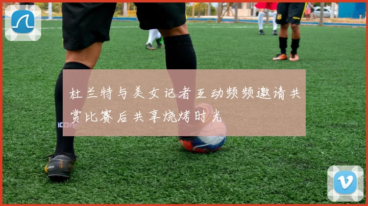 杜兰特与美女记者互动频频邀请共赏比赛后共享烧烤时光