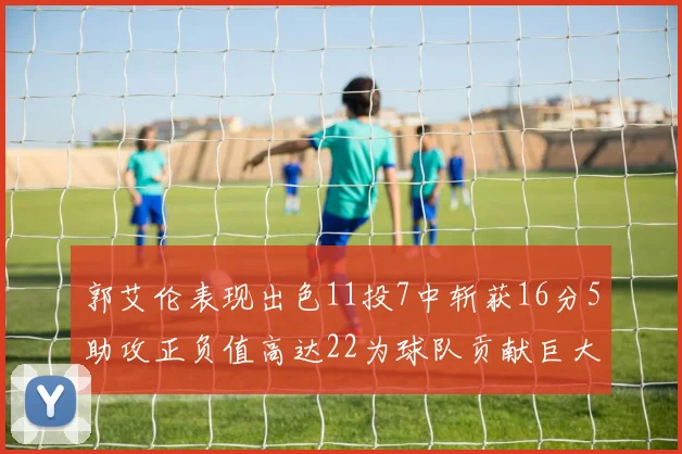 郭艾伦表现出色11投7中斩获16分5助攻正负值高达22为球队贡献巨大